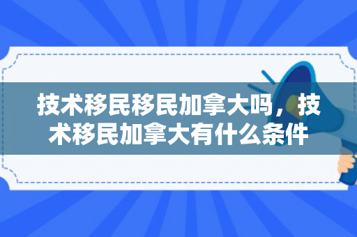 技术移民移民加拿大吗，技术移民加拿大有什么条件