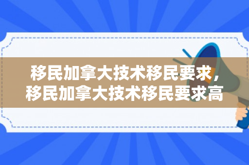 移民加拿大技术移民要求，移民加拿大技术移民要求高吗