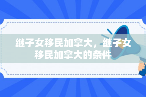 继子女移民加拿大，继子女移民加拿大的条件