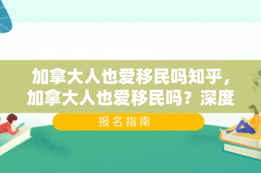 加拿大人也爱移民吗知乎，加拿大人也爱移民吗？深度解析加拿大的移民现象