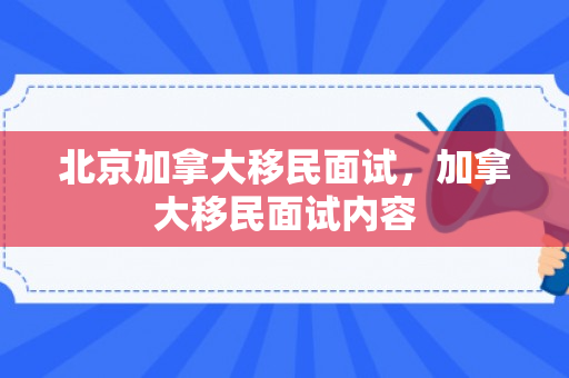 北京加拿大移民面试，加拿大移民面试内容