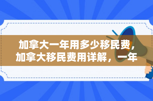 加拿大一年用多少移民费，加拿大移民费用详解，一年投入多少？