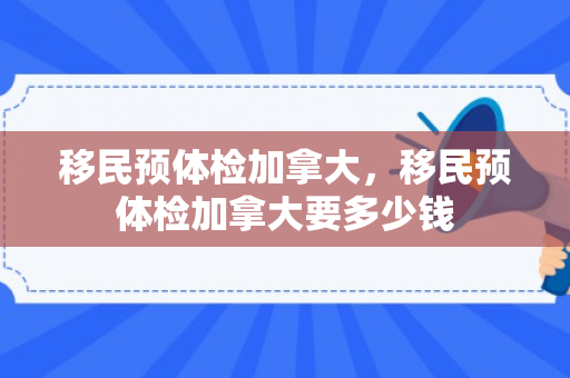 移民预体检加拿大，移民预体检加拿大要多少钱