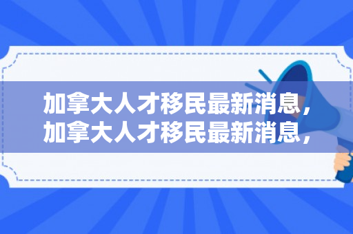 加拿大人才移民最新消息，加拿大人才移民最新消息，政策动向与未来展望