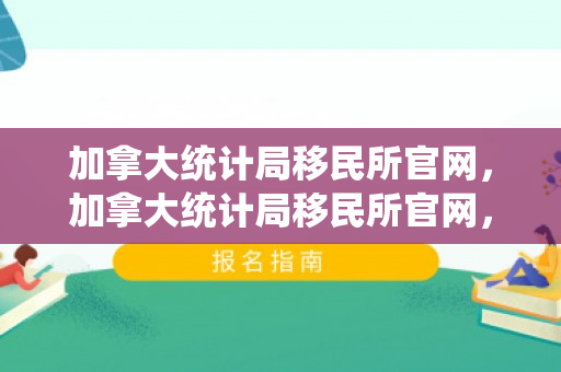 加拿大统计局移民所官网，加拿大统计局移民所官网，探索移民数据的深度与广度