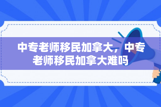 中专老师移民加拿大，中专老师移民加拿大难吗
