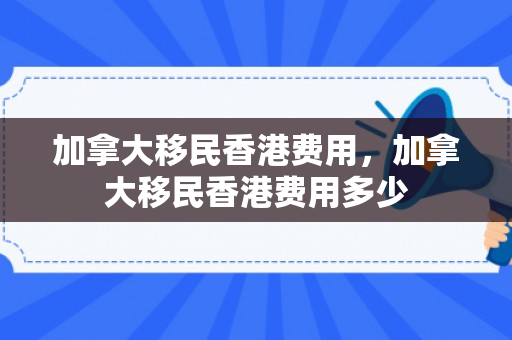加拿大移民香港费用，加拿大移民香港费用多少