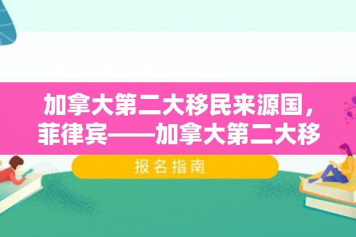 加拿大第二大移民来源国，菲律宾——加拿大第二大移民来源国