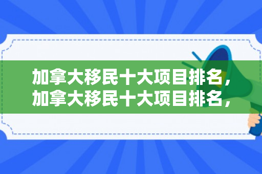 加拿大移民十大项目排名，加拿大移民十大项目排名，深度解析与趋势展望
