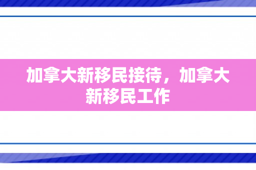 加拿大新移民接待，加拿大新移民工作