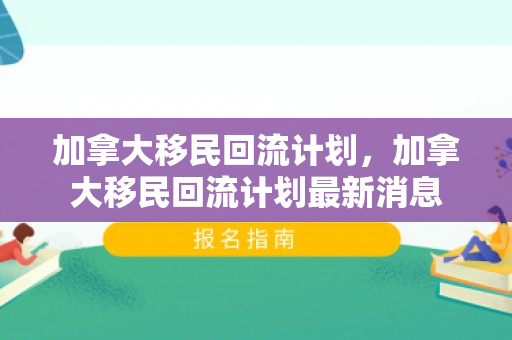 加拿大移民回流计划，加拿大移民回流计划最新消息