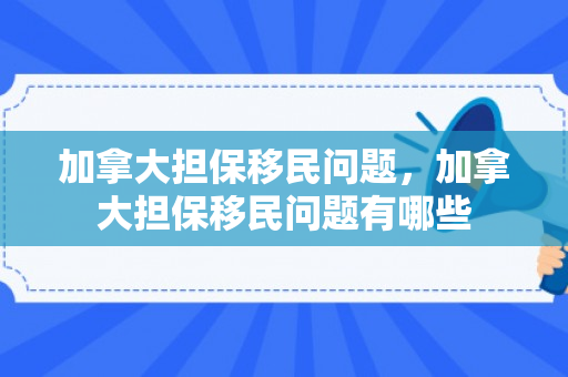 加拿大担保移民问题，加拿大担保移民问题有哪些