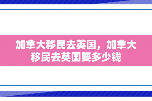 加拿大移民去英国，加拿大移民去英国要多少钱