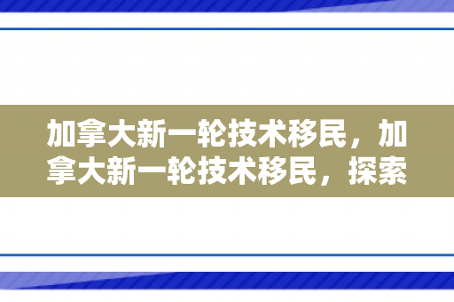 加拿大新一轮技术移民，加拿大新一轮技术移民，探索机遇与挑战