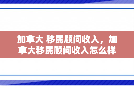 加拿大 移民顾问收入，加拿大移民顾问收入怎么样