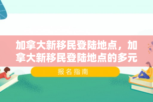 加拿大新移民登陆地点，加拿大新移民登陆地点的多元魅力与融合之旅