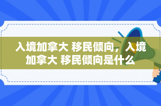 入境加拿大 移民倾向，入境加拿大 移民倾向是什么
