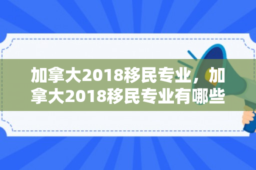 加拿大2018移民专业，加拿大2018移民专业有哪些