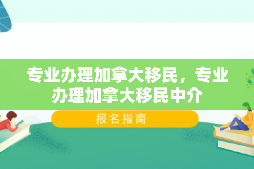 专业办理加拿大移民，专业办理加拿大移民中介