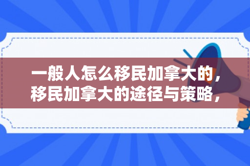 一般人怎么移民加拿大的，移民加拿大的途径与策略，一般人的指南