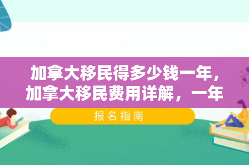 加拿大移民得多少钱一年，加拿大移民费用详解，一年需要多少钱？