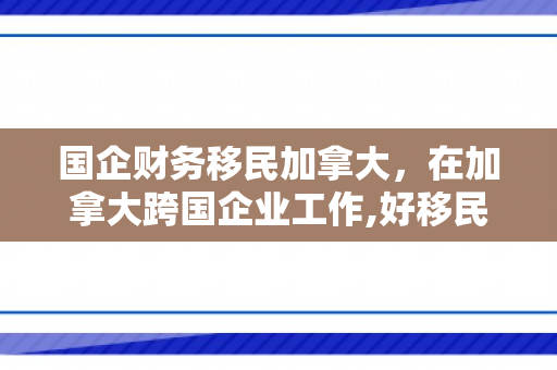 国企财务移民加拿大，在加拿大跨国企业工作,好移民吗