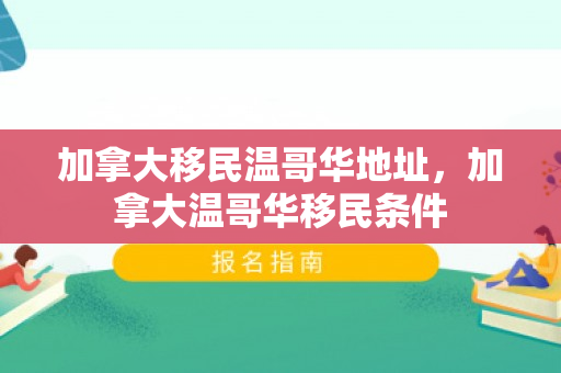 加拿大移民温哥华地址，加拿大温哥华移民条件