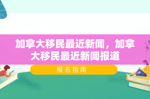 加拿大移民最近新闻，加拿大移民最近新闻报道
