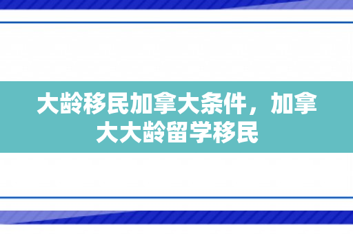 大龄移民加拿大条件，加拿大大龄留学移民