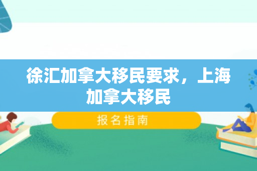 徐汇加拿大移民要求，上海加拿大移民