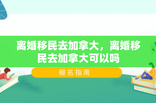 离婚移民去加拿大，离婚移民去加拿大可以吗