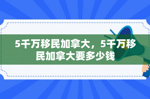 5千万移民加拿大，5千万移民加拿大要多少钱