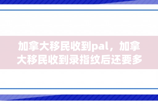 加拿大移民收到pal，加拿大移民收到录指纹后还要多久