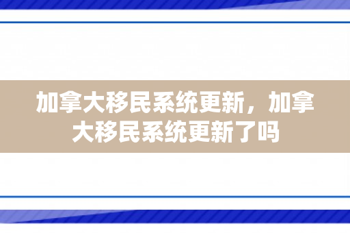 加拿大移民系统更新，加拿大移民系统更新了吗