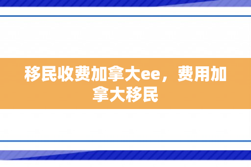 移民收费加拿大ee，费用加拿大移民