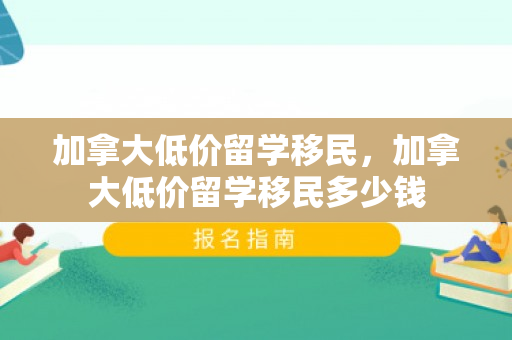 加拿大低价留学移民，加拿大低价留学移民多少钱
