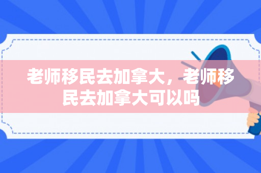老师移民去加拿大，老师移民去加拿大可以吗