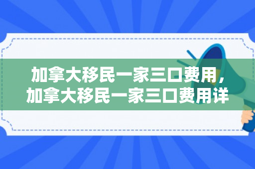 加拿大移民一家三口费用，加拿大移民一家三口费用详解