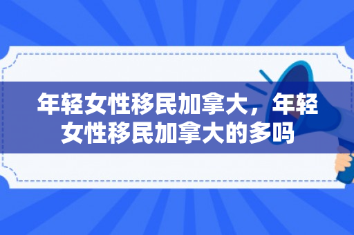 年轻女性移民加拿大，年轻女性移民加拿大的多吗