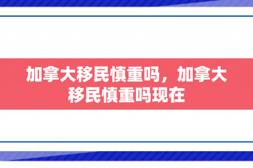 加拿大移民慎重吗，加拿大移民慎重吗现在