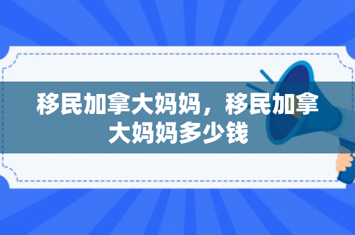 移民加拿大妈妈，移民加拿大妈妈多少钱
