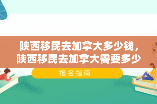 陕西移民去加拿大多少钱，陕西移民去加拿大需要多少钱？全面解读移民费用构成
