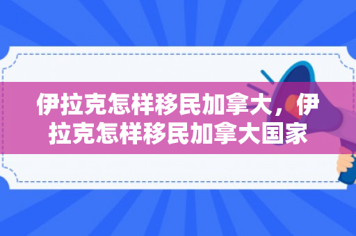 伊拉克怎样移民加拿大，伊拉克怎样移民加拿大国家