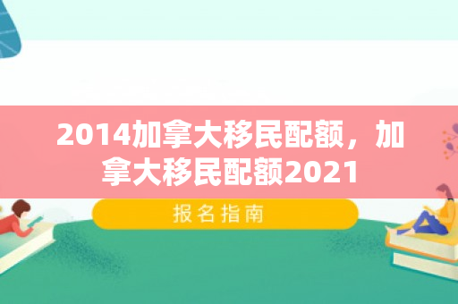 2014加拿大移民配额，加拿大移民配额2021