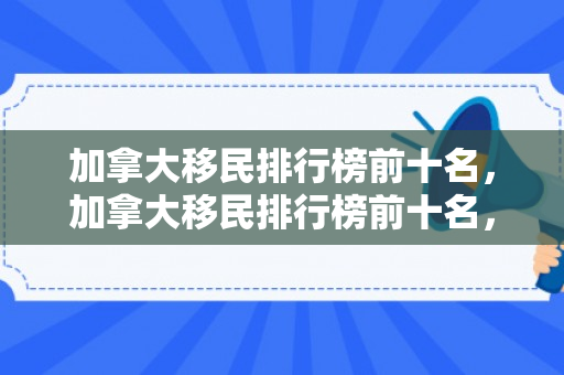 加拿大移民排行榜前十名，加拿大移民排行榜前十名，深度解析热门移民群体与动因