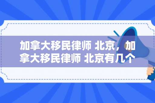 加拿大移民律师 北京，加拿大移民律师 北京有几个
