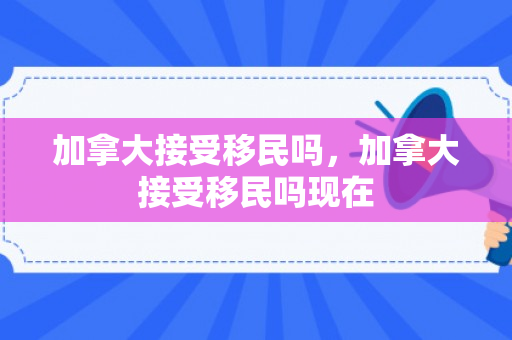 加拿大接受移民吗，加拿大接受移民吗现在