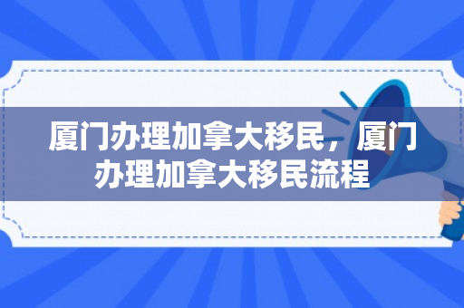 厦门办理加拿大移民，厦门办理加拿大移民流程