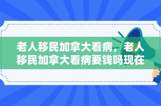 老人移民加拿大看病，老人移民加拿大看病要钱吗现在