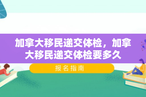 加拿大移民递交体检，加拿大移民递交体检要多久